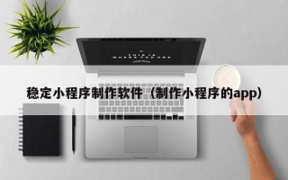 湘潭稳定小程序制作软件（制作小程序的app）