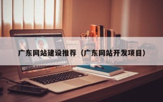 湘潭广东网站建设推荐（广东网站开发项目）