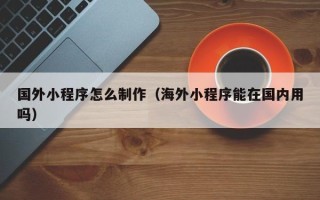 湘潭国外小程序怎么制作（海外小程序能在国内用吗）