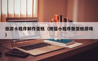 湘潭旅游小程序制作蛋糕（微信小程序做蛋糕游戏）